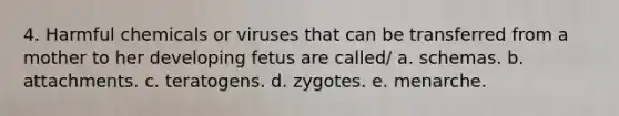 4. Harmful chemicals or viruses that can be transferred from a mother to her developing fetus are called/ a. schemas. b. attachments. c. teratogens. d. zygotes. e. menarche.