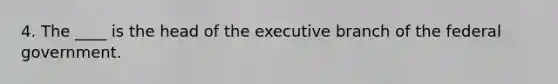 4. The ____ is the head of the executive branch of the federal government.