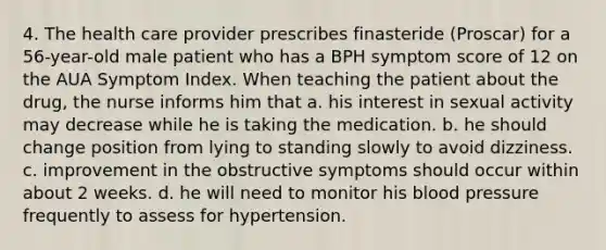 4. The health care provider prescribes finasteride (Proscar) for a 56-year-old male patient who has a BPH symptom score of 12 on the AUA Symptom Index. When teaching the patient about the drug, the nurse informs him that a. his interest in sexual activity may decrease while he is taking the medication. b. he should change position from lying to standing slowly to avoid dizziness. c. improvement in the obstructive symptoms should occur within about 2 weeks. d. he will need to monitor his blood pressure frequently to assess for hypertension.