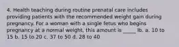 4. Health teaching during routine prenatal care includes providing patients with the recommended weight gain during pregnancy. For a woman with a single fetus who begins pregnancy at a normal weight, this amount is _____ lb. a. 10 to 15 b. 15 to 20 c. 37 to 50 d. 28 to 40