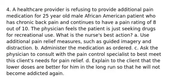 4. A healthcare provider is refusing to provide additional pain medication for 25 year old male African American patient who has chronic back pain and continues to have a pain rating of 8 out of 10. The physician feels the patient is just seeking drugs for recreational use. What is the nurse's best action? a. Use additional pain relief measures, such as guided imagery and distraction. b. Administer the medication as ordered. c. Ask the physician to consult with the pain control specialist to best meet this client's needs for pain relief. d. Explain to the client that the lower doses are better for him in the long run so that he will not become addicted again.