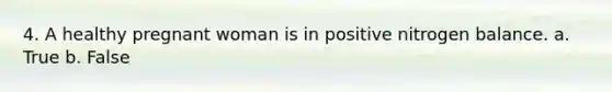 4. A healthy pregnant woman is in positive nitrogen balance. a. True b. False