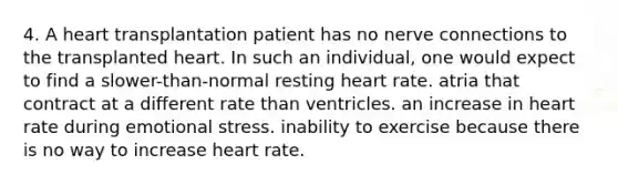 4. A heart transplantation patient has no nerve connections to the transplanted heart. In such an individual, one would expect to find a slower-than-normal resting heart rate. atria that contract at a different rate than ventricles. an increase in heart rate during emotional stress. inability to exercise because there is no way to increase heart rate.