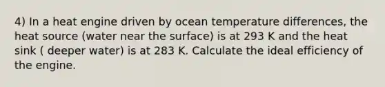 4) In a heat engine driven by ocean temperature differences, the heat source (water near the surface) is at 293 K and the heat sink ( deeper water) is at 283 K. Calculate the ideal efficiency of the engine.