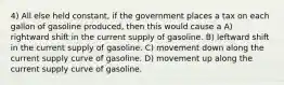 4) All else held constant, if the government places a tax on each gallon of gasoline produced, then this would cause a A) rightward shift in the current supply of gasoline. B) leftward shift in the current supply of gasoline. C) movement down along the current supply curve of gasoline. D) movement up along the current supply curve of gasoline.