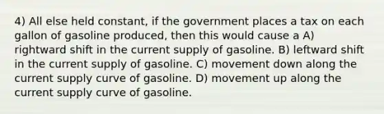 4) All else held constant, if the government places a tax on each gallon of gasoline produced, then this would cause a A) rightward shift in the current supply of gasoline. B) leftward shift in the current supply of gasoline. C) movement down along the current supply curve of gasoline. D) movement up along the current supply curve of gasoline.