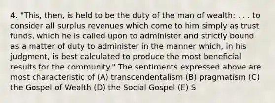 4. "This, then, is held to be the duty of the man of wealth: . . . to consider all surplus revenues which come to him simply as trust funds, which he is called upon to administer and strictly bound as a matter of duty to administer in the manner which, in his judgment, is best calculated to produce the most beneficial results for the community." The sentiments expressed above are most characteristic of (A) transcendentalism (B) pragmatism (C) the Gospel of Wealth (D) the Social Gospel (E) S