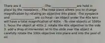 There are 4 ______________. -The _________________are held in place by the nosepiece. --The nose piece allows you to change magnification by rotating an objective into place. -The eyepiece and ________________ are co-focal --an object under the 40x lens will have a total magnification of 400x. --To view objects at 1000x 1. focus the object at 400x 2. rotate the 40x objective to the side 3. add a drop of immersion oil to the slide over the object 4. carefully rotate the 100x objective into place and into the pool of oil.