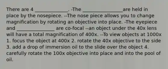 There are 4 ______________. -The _________________are held in place by the nosepiece. --The nose piece allows you to change magnification by rotating an objective into place. -The eyepiece and ________________ are co-focal --an object under the 40x lens will have a total magnification of 400x. --To view objects at 1000x 1. focus the object at 400x 2. rotate the 40x objective to the side 3. add a drop of immersion oil to the slide over the object 4. carefully rotate the 100x objective into place and into the pool of oil.