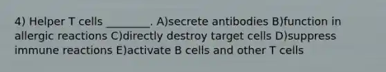 4) Helper T cells ________. A)secrete antibodies B)function in allergic reactions C)directly destroy target cells D)suppress immune reactions E)activate B cells and other T cells