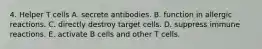 4. Helper T cells A. secrete antibodies. B. function in allergic reactions. C. directly destroy target cells. D. suppress immune reactions. E. activate B cells and other T cells.