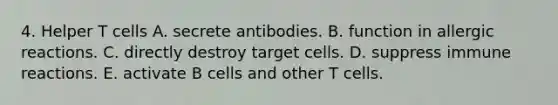 4. Helper T cells A. secrete antibodies. B. function in allergic reactions. C. directly destroy target cells. D. suppress immune reactions. E. activate B cells and other T cells.