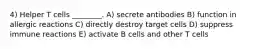 4) Helper T cells ________. A) secrete antibodies B) function in allergic reactions C) directly destroy target cells D) suppress immune reactions E) activate B cells and other T cells