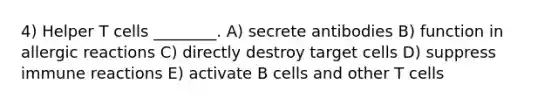 4) Helper T cells ________. A) secrete antibodies B) function in allergic reactions C) directly destroy target cells D) suppress immune reactions E) activate B cells and other T cells