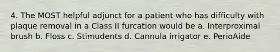 4. The MOST helpful adjunct for a patient who has difficulty with plaque removal in a Class II furcation would be a. Interproximal brush b. Floss c. Stimudents d. Cannula irrigator e. PerioAide