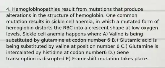 4. Hemoglobinopathies result from mutations that produce alterations in the structure of hemoglobin. One common mutation results in sickle cell anemia, in which a mutated form of hemoglobin distorts the RBC into a crescent shape at low oxygen levels. Sickle cell anemia happens when: A) Valine is being substituted by glutamine at codon number 6 B.) Glutamic acid is being substituted by valine at position number 6 C.) Glutamine is intercalated by histidine at codon number6 D.) Gene transcription is disrupted E) Frameshift mutation takes place.