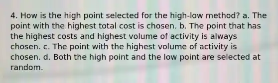 4. How is the high point selected for the high-low method? a. The point with the highest total cost is chosen. b. The point that has the highest costs and highest volume of activity is always chosen. c. The point with the highest volume of activity is chosen. d. Both the high point and the low point are selected at random.