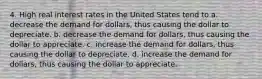 4. High real interest rates in the United States tend to a. decrease the demand for dollars, thus causing the dollar to depreciate. b. decrease the demand for dollars, thus causing the dollar to appreciate. c. increase the demand for dollars, thus causing the dollar to depreciate. d. increase the demand for dollars, thus causing the dollar to appreciate.