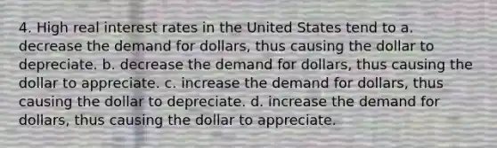 4. High real interest rates in the United States tend to a. decrease the demand for dollars, thus causing the dollar to depreciate. b. decrease the demand for dollars, thus causing the dollar to appreciate. c. increase the demand for dollars, thus causing the dollar to depreciate. d. increase the demand for dollars, thus causing the dollar to appreciate.