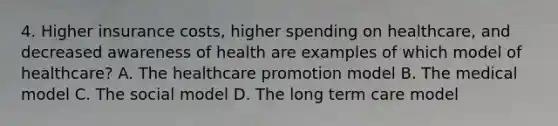 4. Higher insurance costs, higher spending on healthcare, and decreased awareness of health are examples of which model of healthcare? A. The healthcare promotion model B. The medical model C. The social model D. The long term care model