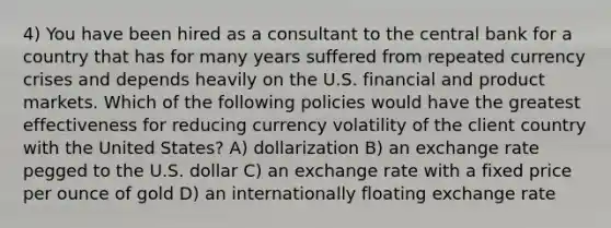 4) You have been hired as a consultant to the central bank for a country that has for many years suffered from repeated currency crises and depends heavily on the U.S. financial and product markets. Which of the following policies would have the greatest effectiveness for reducing currency volatility of the client country with the United States? A) dollarization B) an exchange rate pegged to the U.S. dollar C) an exchange rate with a fixed price per ounce of gold D) an internationally floating exchange rate