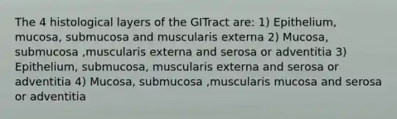 The 4 histological layers of the GITract are: 1) Epithelium, mucosa, submucosa and muscularis externa 2) Mucosa, submucosa ,muscularis externa and serosa or adventitia 3) Epithelium, submucosa, muscularis externa and serosa or adventitia 4) Mucosa, submucosa ,muscularis mucosa and serosa or adventitia