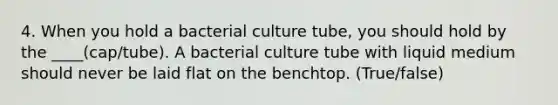 4. When you hold a bacterial culture tube, you should hold by the ____(cap/tube). A bacterial culture tube with liquid medium should never be laid flat on the benchtop. (True/false)