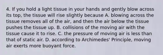 4. If you hold a light tissue in your hands and gently blow across its top, the tissue will rise slightly because A. blowing across the tissue removes all of the air, and then the air below the tissue pushes the tissue up. B. collisions of the moving air with the tissue cause it to rise. C. the pressure of moving air is less than that of static air. D. according to Archimedes' Principle, moving air exerts more buoyant force.