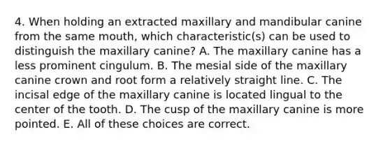 4. When holding an extracted maxillary and mandibular canine from the same mouth, which characteristic(s) can be used to distinguish the maxillary canine? A. The maxillary canine has a less prominent cingulum. B. The mesial side of the maxillary canine crown and root form a relatively straight line. C. The incisal edge of the maxillary canine is located lingual to the center of the tooth. D. The cusp of the maxillary canine is more pointed. E. All of these choices are correct.