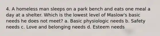 4. A homeless man sleeps on a park bench and eats one meal a day at a shelter. Which is the lowest level of Maslow's basic needs he does not meet? a. Basic physiologic needs b. Safety needs c. Love and belonging needs d. Esteem needs