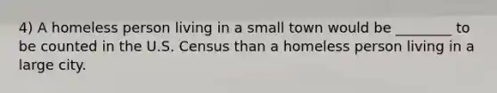 4) A homeless person living in a small town would be ________ to be counted in the U.S. Census than a homeless person living in a large city.