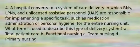 4. A hospital converts to a system of care delivery in which RNs, LPNs, and unlicensed assistive personnel (UAP) are responsible for implementing a specific task, such as medication administration or personal hygiene, for the entire nursing unit. What term is used to describe this type of delivery system? a. Total patient care b. Functional nursing c. Team nursing d. Primary nursing