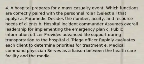 4. A hospital prepares for a mass casualty event. Which functions are correctly paired with the personnel role? (Select all that apply.) a. Paramedic Decides the number, acuity, and resource needs of clients b. Hospital incident commander Assumes overall leadership for implementing the emergency plan c. Public information officer Provides advanced life support during transportation to the hospital d. Triage officer Rapidly evaluates each client to determine priorities for treatment e. Medical command physician Serves as a liaison between the health care facility and the media