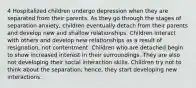 4 Hospitalized children undergo depression when they are separated from their parents. As they go through the stages of separation anxiety, children eventually detach from their parents and develop new and shallow relationships. Children interact with others and develop new relationships as a result of resignation, not contentment. Children who are detached begin to show increased interest in their surroundings. They are also not developing their social interaction skills. Children try not to think about the separation; hence, they start developing new interactions.