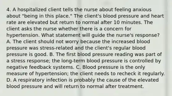 4. A hospitalized client tells the nurse about feeling anxious about "being in this place." The client's blood pressure and heart rate are elevated but return to normal after 10 minutes. The client asks the nurse whether there is a concern for hypertension. What statement will guide the nurse's response? A. The client should not worry because the increased blood pressure was stress-related and the client's regular blood pressure is good. B. The first blood pressure reading was part of a stress response; the long-term blood pressure is controlled by negative feedback systems. C. Blood pressure is the only measure of hypertension; the client needs to recheck it regularly. D. A respiratory infection is probably the cause of the elevated blood pressure and will return to normal after treatment.