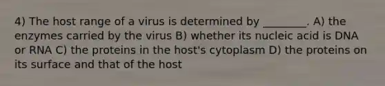 4) The host range of a virus is determined by ________. A) the enzymes carried by the virus B) whether its nucleic acid is DNA or RNA C) the proteins in the host's cytoplasm D) the proteins on its surface and that of the host