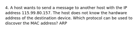 4. A host wants to send a message to another host with the IP address 115.99.80.157. The host does not know the hardware address of the destination device. Which protocol can be used to discover the MAC address? ARP