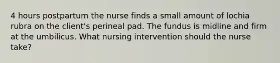 4 hours postpartum the nurse finds a small amount of lochia rubra on the client's perineal pad. The fundus is midline and firm at the umbilicus. What nursing intervention should the nurse take?