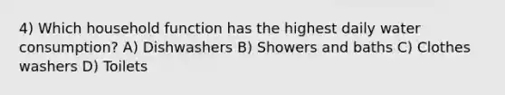 4) Which household function has the highest daily water consumption? A) Dishwashers B) Showers and baths C) Clothes washers D) Toilets