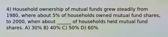 4) Household ownership of mutual funds grew steadily from 1980, where about 5% of households owned mutual fund shares, to 2000, when about ______ of households held mutual fund shares. A) 30% B) 40% C) 50% D) 60%