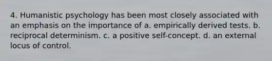 4. Humanistic psychology has been most closely associated with an emphasis on the importance of a. empirically derived tests. b. reciprocal determinism. c. a positive self-concept. d. an external locus of control.