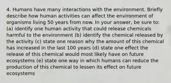 4. Humans have many interactions with the environment. Briefly describe how human activities can affect the environment of organisms living 50 years from now. In your answer, be sure to: (a) identify one human activity that could release chemicals harmful to the environment (b) identify the chemical released by the activity (c) state one reason why the amount of this chemical has increased in the last 100 years (d) state one effect the release of this chemical would most likely have on future ecosystems (e) state one way in which humans can reduce the production of this chemical to lessen its effect on future ecosystems