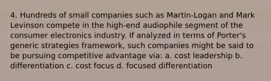 4. Hundreds of small companies such as Martin-Logan and Mark Levinson compete in the high-end audiophile segment of the consumer electronics industry. If analyzed in terms of Porter's generic strategies framework, such companies might be said to be pursuing competitive advantage via: a. cost leadership b. differentiation c. cost focus d. focused differentiation