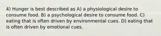 4) Hunger is best described as A) a physiological desire to consume food. B) a psychological desire to consume food. C) eating that is often driven by environmental cues. D) eating that is often driven by emotional cues.