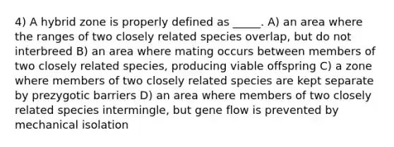 4) A hybrid zone is properly defined as _____. A) an area where the ranges of two closely related species overlap, but do not interbreed B) an area where mating occurs between members of two closely related species, producing viable offspring C) a zone where members of two closely related species are kept separate by prezygotic barriers D) an area where members of two closely related species intermingle, but gene flow is prevented by mechanical isolation