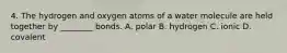 4. The hydrogen and oxygen atoms of a water molecule are held together by ________ bonds. A. polar B. hydrogen C. ionic D. covalent