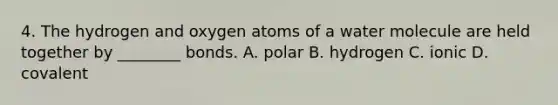 4. The hydrogen and oxygen atoms of a water molecule are held together by ________ bonds. A. polar B. hydrogen C. ionic D. covalent