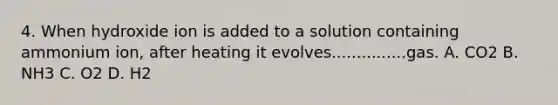 4. When hydroxide ion is added to a solution containing ammonium ion, after heating it evolves...............gas. A. CO2 B. NH3 C. O2 D. H2