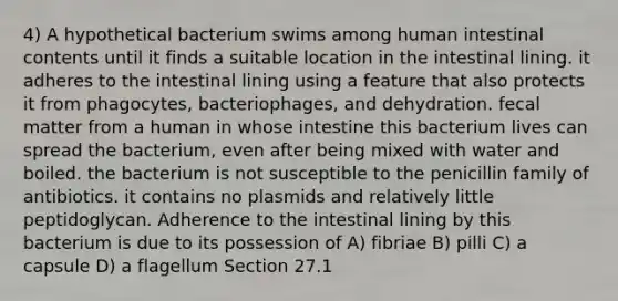 4) A hypothetical bacterium swims among human intestinal contents until it finds a suitable location in the intestinal lining. it adheres to the intestinal lining using a feature that also protects it from phagocytes, bacteriophages, and dehydration. fecal matter from a human in whose intestine this bacterium lives can spread the bacterium, even after being mixed with water and boiled. the bacterium is not susceptible to the penicillin family of antibiotics. it contains no plasmids and relatively little peptidoglycan. Adherence to the intestinal lining by this bacterium is due to its possession of A) fibriae B) pilli C) a capsule D) a flagellum Section 27.1