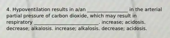 4. Hypoventilation results in a/an _________________ in the arterial partial pressure of carbon dioxide, which may result in respiratory ___________________________. increase; acidosis. decrease; alkalosis. increase; alkalosis. decrease; acidosis.